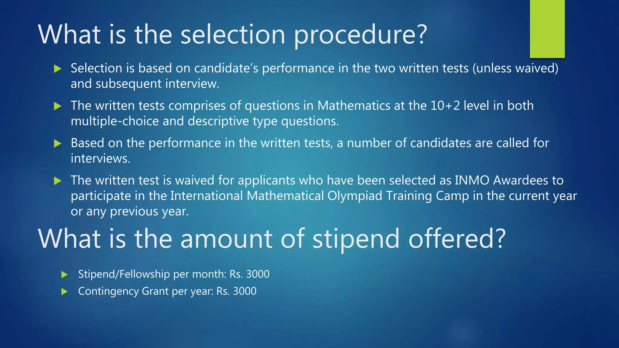 What is the selection procedure?
 Selection is based on candidate’s performance in the two written tests (unless waived)
and subsequent interview.
 The written tests comprises of questions in Mathematics at the 10+2 level in both
multiple-choice and descriptive type questions.
 Based on the performance in the written tests, a number of candidates are called for
interviews.
 The written test is waived for applicants who have been selected as INMO Awardees to
participate in the International Mathematical Olympiad Training Camp in the current year
or any previous year.
What is the amount of stipend offered?
 Stipend/Fellowship per month: Rs. 3000
 Contingency Grant per year: Rs. 3000
 