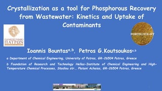 Crystallization as a tool for Phosphorous Recovery
from Wastewater: Kinetics and Uptake of
Contaminants
Ioannis Bountasa,b, Petros G.Koutsoukosa,b
a Department of Chemical Engineering, University of Patras, GR-26504 Patras, Greece
b Foundation of Research and Technology Hellas-Institute of Chemical Engineering and High-
Temperature Chemical Processes, Stadiou str., Platani Achaias, GR-26504 Patras, Greece
FORTH/ICE-HT
1
 