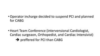 •Operator incharge decided to suspend PCI and planned
for CABG
•Heart Team Conference (intervensional Cardiologist,
Cardiac surgeaon, Orthopedist, and Cardiac Intensivist)
 preffered for PCI than CABG
 