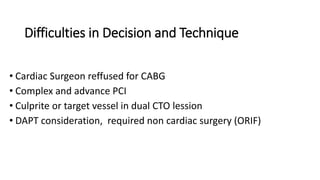 Difficulties in Decision and Technique
• Cardiac Surgeon reffused for CABG
• Complex and advance PCI
• Culprite or target vessel in dual CTO lession
• DAPT consideration, required non cardiac surgery (ORIF)
 