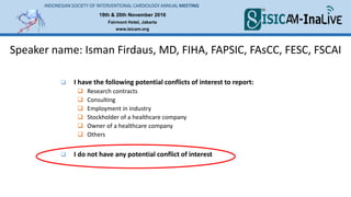 19th & 20th November 2016
Fairmont Hotel, Jakarta
www.isicam.org
INDONESIAN SOCIETY OF INTERVENTIONAL CARDIOLOGY ANNUAL MEETING
 I have the following potential conflicts of interest to report:
 Research contracts
 Consulting
 Employment in industry
 Stockholder of a healthcare company
 Owner of a healthcare company
 Others
 I do not have any potential conflict of interest
Speaker name: Isman Firdaus, MD, FIHA, FAPSIC, FAsCC, FESC, FSCAI
 