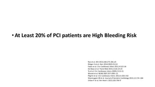 • At Least 20% of PCI patients are High Bleeding Risk
Rao et al. AHJ 2013;166:273-281.e4
Rittger H et al. Herz 2014;39(2):212-8
Faxon et al. Circ Cardiovasc Interv 2011;4:522-34
De Biase et al. Transl Med 2015;11(3):14-23
To et al. Circ Cardiovasc Interv-2009;2:213-21
Wiviott et al. NEJM 2007;357:2001-15
Pilgrim et al. Circ Cardiovasc Interv. 2012;5:202-210
Shanmugam VB et al. Journal of Geriatric Cardiology 2015;12:174−184
Urban P. et al. Am Heart J 2013;165:704-9
 
