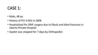 CASE 1:
• Male, 48 yo
• History of PCI 4 DES in 2008
• Hospitalized for ORIF surgery due to fibula and tibial fractures in
Jakarta Private Hospital
• Aspilet was stopped for 7 days by Orthopedist
 