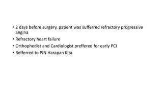 • 2 days before surgery, patient was sufferred refractory progressive
angina
• Refractory heart failure
• Orthophedist and Cardiologist preffered for early PCI
• Refferred to PJN Harapan Kita
 