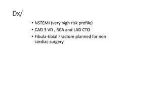 Dx/
• NSTEMI (very high risk profile)
• CAD 3 VD , RCA and LAD CTO
• Fibula-tibial Fracture planned for non
cardiac surgery
 