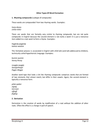 Morphology II Page 12
Other Types Of Word Formation
1. Rhyming compounds (subtype of compounds)
These words are compounded from two rhyming words. Examples:
lovey-dovey
chiller-killer
There are words that are formally very similar to rhyming compounds, but are not quite
compounds in English because the second element is not really a word--it is just a nonsense
item added to a root word to form a rhyme. Examples:
higgledy-piggledy
tootsie-wootsie
This formation process is associated in English with child talk (and talk addressed to children),
technically called hypochoristic language. Examples:
bunnie-wunnie
Henny Penny
snuggly-wuggly
GeorgiePorgie
Piggie-Wiggie
Another word type that looks a bit like rhyming compounds comprises words that are formed
of two elements that almost match, but differ in their vowels. Again, the second element is
typically a nonsense form:
pitter-patter
zigzag
tick-tock
riffraff
flipflop
2. Derivation
Deriviation is the creation of words by modification of a root without the addition of other
roots. Often the effect is a change in part of speech.
 