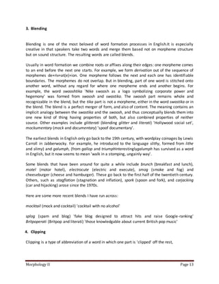 Morphology II Page 13
3. Blending
Blending is one of the most beloved of word formation processes in English.It is especially
creative in that speakers take two words and merge them based not on morpheme structure
but on sound structure. The resulting words are called blends.
Usually in word formation we combine roots or affixes along their edges: one morpheme comes
to an end before the next one starts. For example, we form derivation out of the sequence of
morphemes de+riv+at(e)+ion. One morpheme follows the next and each one has identifiable
boundaries. The morphemes do not overlap. But in blending, part of one word is stitched onto
another word, without any regard for where one morpheme ends and another begins. For
example, the word swooshtika 'Nike swoosh as a logo symbolizing corporate power and
hegemony' was formed from swoosh and swastika. The swoosh part remains whole and
recognizable in the blend, but the tika part is not a morpheme, either in the word swastika or in
the blend. The blend is a perfect merger of form, and also of content. The meaning contains an
implicit analogy between the swastika and the swoosh, and thus conceptually blends them into
one new kind of thing having properties of both, but also combined properties of neither
source. Other examples include glitterati (blending glitter and literati) 'Hollywood social set',
mockumentary (mock and documentary) 'spoof documentary'.
The earliest blends in English only go back to the 19th century, with wordplay coinages by Lewis
Carroll in Jabberwocky. For example, he introduced to the language slithy, formed from lithe
and slimy) and galumph, (from gallop and triumphInterestinglygalumph has survived as a word
in English, but it now seems to mean 'walk in a stomping, ungainly way'.
Some blends that have been around for quite a while include brunch (breakfast and lunch),
motel (motor hotel), electrocute (electric and execute), smog (smoke and fog) and
cheeseburger (cheese and hamburger). These go back to the first half of the twentieth century.
Others, such as stagflation (stagnation and inflation), spork (spoon and fork), and carjacking
(car and hijacking) arose since the 1970s.
Here are some more recent blends I have run across:
mocktail (mock and cocktail) 'cocktail with no alcohol'
splog (spam and blog) 'fake blog designed to attract hits and raise Google-ranking'
Britpoperati (Britpop and literati) 'those knowledgable about current British pop music'
4. Clipping
Clipping is a type of abbreviation of a word in which one part is 'clipped' off the rest,
 