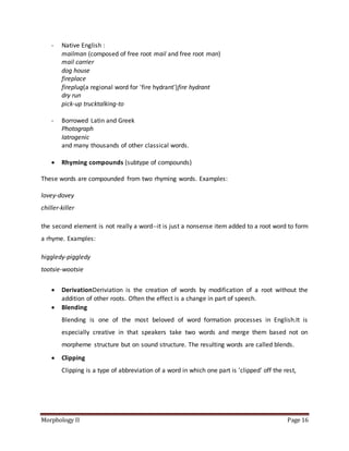 Morphology II Page 16
- Native English :
mailman (composed of free root mail and free root man)
mail carrier
dog house
fireplace
fireplug(a regional word for 'fire hydrant')fire hydrant
dry run
pick-up trucktalking-to
- Borrowed Latin and Greek
Photograph
Iatrogenic
and many thousands of other classical words.
 Rhyming compounds (subtype of compounds)
These words are compounded from two rhyming words. Examples:
lovey-dovey
chiller-killer
the second element is not really a word--it is just a nonsense item added to a root word to form
a rhyme. Examples:
higgledy-piggledy
tootsie-wootsie
 DerivationDeriviation is the creation of words by modification of a root without the
addition of other roots. Often the effect is a change in part of speech.
 Blending
Blending is one of the most beloved of word formation processes in English.It is
especially creative in that speakers take two words and merge them based not on
morpheme structure but on sound structure. The resulting words are called blends.
 Clipping
Clipping is a type of abbreviation of a word in which one part is 'clipped' off the rest,
 