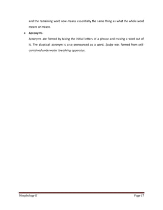 Morphology II Page 17
and the remaining word now means essentially the same thing as what the whole word
means or meant.
 Acronyms
Acronyms are formed by taking the initial letters of a phrase and making a word out of
it. The classical acronym is also pronounced as a word. Scuba was formed from self-
contained underwater breathing apparatus.
 
