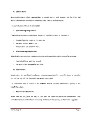 Morphology II Page 5
G. Conjunctions
A conjunction (also called a connective) is a word such as and, because, but, for, if, or, and
when. Conjunctions are used to connect phrases, clauses, and sentences.
There are two main kinds of conjunction.
 Coordinating conjunctions
Coordinating conjunctions join items that are of equal importance in a sentence:
- You can have ice cream or strawberries.
- He plays football and cricket.
- The weather was cold but clear.
 Subordinating conjunctions
Subordinating conjunctions connect subordinate clauses to the main clause of a sentence:
- I waited at home until she arrived.
- He went to bed because he was tired.
H. Determiners
A determiner is a word that introduces a noun, such as a/an, the, every, this, those, or many (as
in a cat, the cat, this cat, those cats, every cat, many cats).
The determiner the is known as the definite article and the determiner a (oran) as the
indefinite article.
 Possessive determiners
Words like my, our, your, his, her, its, and their are known as possessive determiners. They
come before nouns and indicate ownership of the noun in question, as their name suggests:
 