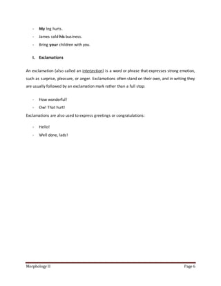 Morphology II Page 6
- My leg hurts.
- James sold his business.
- Bring your children with you.
I. Exclamations
An exclamation (also called an interjection) is a word or phrase that expresses strong emotion,
such as surprise, pleasure, or anger. Exclamations often stand on their own, and in writing they
are usually followed by an exclamation mark rather than a full stop:
- How wonderful!
- Ow! That hurt!
Exclamations are also used to express greetings or congratulations:
- Hello!
- Well done, lads!
 