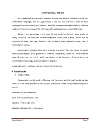 Morphology II Page 7
MORPHOLOGICAL PROCESS
A morphological process which fungction to make one word or inflection distinct from
another.Most languages that are agglutinative in any way use suffixation. Some of these
languages also use prefixation and infixation. Very few languages use only prefixation, and none
employ only infixation or any of the other types of morphological processes listed below.
Glossary Link Morphology is the study of how words are formed. Many words are
simply a Glossary Link stem with no other morphemes added, such as table. Words that are
composed of more than one Glossary Link morpheme have undergone some type of
morphological process.
Morphological processes alter stems to derive new words. They may change the word’s
meaning (derivational) or its grammatical functions (inflectional). There are several different
types of processes, not all of which are present in all languages. Some of these are
concatenative morphology: putting morphemes together
non-concatenative: modifying internal structure of morphemes
A. Concatenative
1. Compounding
Compounding can be used to Glossary Link form new words through combining two
stems as in the words blackbird or housekeeper. Compounds can be composed of many parts of
speech.
noun-noun such as horseshoe
noun- verb such as trouble-shoot
adjective –verb or high-jump
adjective-adjective such as bittersweet
 