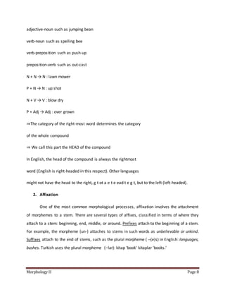 Morphology II Page 8
adjective-noun such as jumping bean
verb-noun such as spelling bee
verb-preposition such as push-up
preposition-verb such as out-cast
N + N → N : lawn mower
P + N → N : up shot
N + V → V : blow dry
P + Adj → Adj : over grown
⇒The category of the right-most word determines the category
of the whole compound
⇒ We call this part the HEAD of the compound
In English, the head of the compound is always the rightmost
word (English is right-headed in this respect). Other languages
might not have the head to the right, g t ot a e t e ead t e g t, but to the left (left-headed).
2. Affixation
One of the most common morphological processes, affixation involves the attachment
of morphemes to a stem. There are several types of affixes, classified in terms of where they
attach to a stem: beginning, end, middle, or around. Prefixes attach to the beginning of a stem.
For example, the morpheme (un-) attaches to stems in such words as unbelievable or unkind.
Suffixes attach to the end of stems, such as the plural morpheme ( –(e)s) in English: languages,
bushes. Turkish uses the plural morpheme (–lar): kitap ‘book’ kitaplar ‘books.’
 