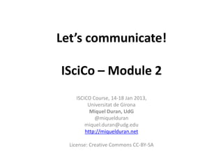 Let’s communicate!

ISciCo – Module 2
    ISCICO Course, 14-18 Jan 2013,
         Universitat de Girona
          Miquel Duran, UdG
            @miquelduran
        miquel.duran@udg.edu
        http://miquelduran.net

  License: Creative Commons CC-BY-SA
 