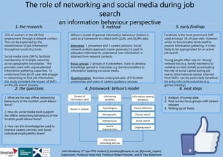 31% of workers in the UK find
employment through a network contact.
This can be explained by the
dissemination of job information
throughout social structures.
Social media tools (SMTs) facilitate
membership of multiple networks,
across geographic boundaries. This
provides users with unprecedented
information gathering capacities. To
understand how 16-24 year olds engage
in networking to find job information,
this study considers the impact of SMTs
on the job search process.
1. What are the key offline networking
behaviours of the Scottish youth labour
force?
2. How do social media tools support
the offline networking behaviours of the
Scottish youth labour force?
3. How can this knowledge be used to
improve careers services, and boost
individual employability levels?
The role of networking and social media during job
search
an information behaviour perspective
Wilson’s model of general information behaviour (below) is
used as a framework to collect both QUAL and QUAN data.
Interviews: 7 jobseekers and 3 careers advisors. Social
network analysis approach (name generator) is used in
jobseeker interviews to understand how information is
attained from network contacts.
Focus groups: 2 groups of 8 jobseekers. Used to develop
knowledge gained in interviews e.g. barriers/enablers to
information seeking via social media.
Questionnaires: Business undergraduates of 5 Scottish
universities, and users of careers guidance services.
Facebook is the most prominent SMT
used amongst 16-24 year olds. However,
whilst its functionality lends itself to
passive information gathering, it is less
likely to be appropriated for an active
job search.
Young people often rely on “strong”
network ties (e.g. family members) to
mobilise on their behalf, accentuating
the role of social capital during job
search. Informational capital, attained
from SMTs, can be particularly beneficial
for entry into niche industries (e.g.
games industry).
1. Analysis of survey data
2. Post-survey focus groups with careers
advisers
3. Writing up of thesis
Context of
information need
Intervening
variables
Information-seeking
behaviour
Information
processing and use
Passive attention
Passive search
Active search
Ongoing search
Psychological
Demographic
Interpersonal
Source
characteristics
Person in context
John Mowbray, 2nd year PhD student (j.mowbray@napier.ac.uk; @jmowb_napier)
Supervisors: Professor Hazel Hall, Professor Robert Raeside, and Dr Pete Robertson
4. framework: Wilson’s model2. the questions 6. next steps
3. method1. the research 5. early findings
 