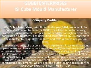 GUBBI ENTERPRISES
ISI Cube Mould Manufacturer
Company Profile :
We, Gubbi Enterprises, established in the year 1993, are one of the
Cube Mould manufacturer (IS:10086). Our firm is counted among
prominent manufacturers, suppliers and exporters of high performance
construction equipment. The diversified array offered by us confirms to
the industry stated quality standards and have versatile application
areas.
The extensive array of our construction equipment is tested on various
parameters and hence, after scrupulous quality control measures the
entire assortment is corrosion resistant, precisely designed, longer shelf
life, low maintenance, environment friendly, highly durable and others.
Along with being prominent manufacturers, suppliers and exporters of
construction equipments, road construction equipments, building
construction equipments, we are also one of the leading dealers for the
"SUNANDA SPECIALITY COATING PVT LTD".
 