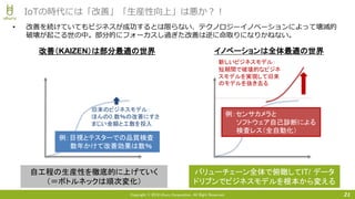 Copyright © 2018 Uhuru Corporation, All Right Reserved. 21
IoTの時代には「改善」「生産性向上」は悪か？！
• 改善を続けていてもビジネスが成功するとは限らない、テクノロジーイノベーションによって壊滅的
破壊が起こる世の中。部分的にフォーカスし過ぎた改善は逆に命取りになりかねない。
旧来のビジネスモデル：
ほんの0.数％の改善にすさ
まじい金額と工数を投入
自工程の生産性を徹底的に上げていく
（＝ボトルネックは順次変化）
新しいビジネスモデル：
短期間で破壊的なビジネ
スモデルを実現して旧来
のモデルを抜き去る
改善（KAIZEN）は部分最適の世界 イノベーションは全体最適の世界
バリューチェーン全体で俯瞰してIT/ データ
ドリブンでビジネスモデルを根本から変える
例：目視とテスターでの品質検査
数年かけて改善効果は数％
例：センサカメラと
ソフトウェア自己診断による
検査レス（全自動化）
 