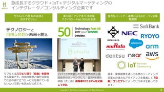 Copyright © 2018 Uhuru Corporation, All Right Reserved. 3
急成長するクラウド＋IoT＋デジタルマーケティングの
インテグレータ／コンサルティング企業です
第16回 「アジア太平洋地域
テクノロジーFast 500」を受賞
ウフルとはスワヒリ語で「自由」を意味
する言葉です。自由な発想と確かな技術
で社会の役に立つサービスを届けていき
たいという思いを込めた社名です。
テクノロジーと
自由な発想で未来を創る
ウフルという社名の由来と
めざすビジョン
デロイトが発表したTMT業界の売上高
成長率のランキングにて、直近4年間の
収益（売上高）成長率202.78%を記録
して9位。
強力なパートナー連携によるスピーディな事
業展開
資本・業務提携を通じて各界のリーディング
企業との強力なアライアンスを推進して「協
創」コンセプトによってビジネスを創ってき
ます。
 