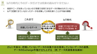 Copyright © 2018 Uhuru Corporation, All Right Reserved.
• 仮説やニーズを持っていないので現場で活用できるデータが集められていない。
• IoTで把握できていなかったデータを収集して示唆を導くことが今後の課題
IoTの時代に今のデータだけでは将来の読みが十分でない
把握していないデータ
（機械/センサ/位置情報 等）
把握しているデータ
現在把握できていないデータを
統合して分析可能とする必要性
分析するモノの、仮説が無けれ
ば必要なデータを集められない
さらに今後は、把握していないデータの収集や自社保有していないデータの連携、
データのExchange市場が立ち上がる （例：データ流通推進協議会）
双方をミックスして
分析しないと有意
義な結果が導けな
い
これまで IoT時代
 