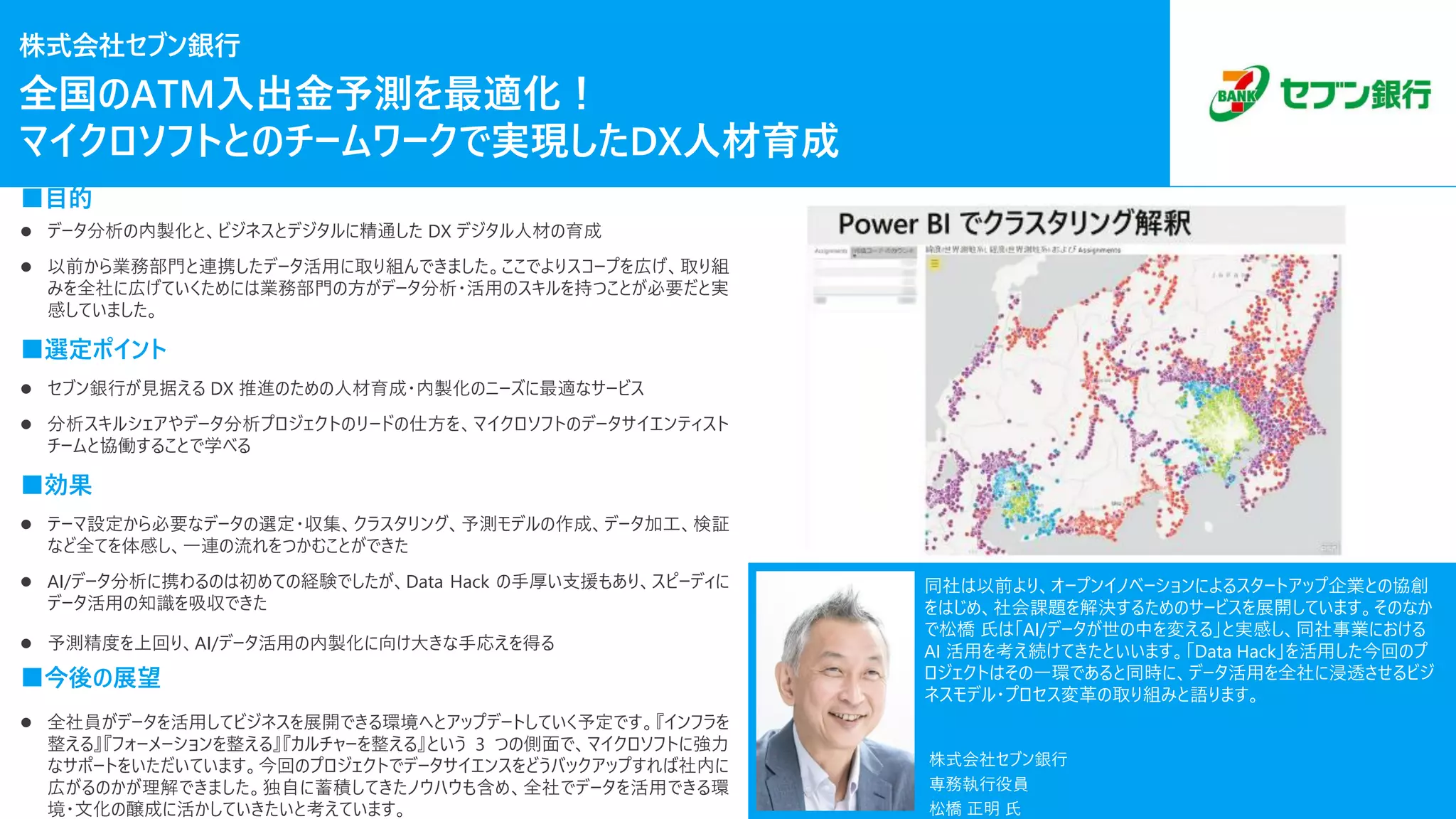 株式会社セブン銀行
■目的
⚫ データ分析の内製化と、ビジネスとデジタルに精通した DX デジタル人材の育成
⚫ 以前から業務部門と連携したデータ活用に取り組んできました。ここでよりスコープを広げ、取り組
みを全社に広げていくためには業務部門の方がデータ分析・活用のスキルを持つことが必要だと実
感していました。
■選定ポイント
⚫ セブン銀行が見据える DX 推進のための人材育成・内製化のニーズに最適なサービス
⚫ 分析スキルシェアやデータ分析プロジェクトのリードの仕方を、マイクロソフトのデータサイエンティスト
チームと協働することで学べる
■効果
⚫ テーマ設定から必要なデータの選定・収集、クラスタリング、予測モデルの作成、データ加工、検証
など全てを体感し、一連の流れをつかむことができた
⚫ AI/データ分析に携わるのは初めての経験でしたが、Data Hack の手厚い支援もあり、スピーディに
データ活用の知識を吸収できた
⚫ 予測精度を上回り、AI/データ活用の内製化に向け大きな手応えを得る
■今後の展望
⚫ 全社員がデータを活用してビジネスを展開できる環境へとアップデートしていく予定です。『インフラを
整える』『フォーメーションを整える』『カルチャーを整える』という 3 つの側面で、マイクロソフトに強力
なサポートをいただいています。今回のプロジェクトでデータサイエンスをどうバックアップすれば社内に
広がるのかが理解できました。独自に蓄積してきたノウハウも含め、全社でデータを活用できる環
境・文化の醸成に活かしていきたいと考えています。
株式会社セブン銀行
専務執行役員
松橋 正明 氏
同社は以前より、オープンイノベーションによるスタートアップ企業との協創
をはじめ、社会課題を解決するためのサービスを展開しています。そのなか
で松橋 氏は「AI/データが世の中を変える」と実感し、同社事業における
AI 活用を考え続けてきたといいます。「Data Hack」を活用した今回のプ
ロジェクトはその一環であると同時に、データ活用を全社に浸透させるビジ
ネスモデル・プロセス変革の取り組みと語ります。
全国のATM入出金予測を最適化！
マイクロソフトとのチームワークで実現したDX人材育成
 
