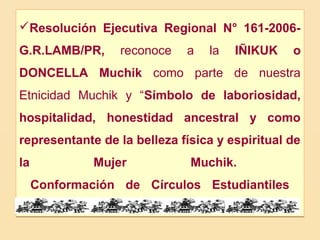 Resolución Ejecutiva Regional N° 161-2006-
G.R.LAMB/PR,      reconoce   a   la   IÑIKUK    o
DONCELLA Muchik como parte de nuestra
Etnicidad Muchik y “Símbolo de laboriosidad,
hospitalidad, honestidad ancestral y como
representante de la belleza física y espiritual de
la            Mujer           Muchik.
     Conformación de Círculos Estudiantiles
 