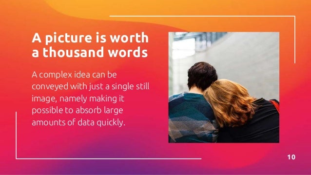 A picture is worth
a thousand words
A complex idea can be
conveyed with just a single still
image, namely making it
possible to absorb large
amounts of data quickly.
10
 