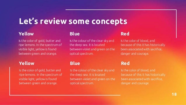 Let’s review some concepts
Yellow
Is the color of gold, butter and
ripe lemons. In the spectrum of
visible light, yellow is found
between green and orange.
Blue
Is the colour of the clear sky and
the deep sea. It is located
between violet and green on the
optical spectrum.
Red
Is the color of blood, and
because of this it has historically
been associated with sacrifice,
danger and courage.
18
Yellow
Is the color of gold, butter and
ripe lemons. In the spectrum of
visible light, yellow is found
between green and orange.
Blue
Is the colour of the clear sky and
the deep sea. It is located
between violet and green on the
optical spectrum.
Red
Is the color of blood, and
because of this it has historically
been associated with sacrifice,
danger and courage.
 