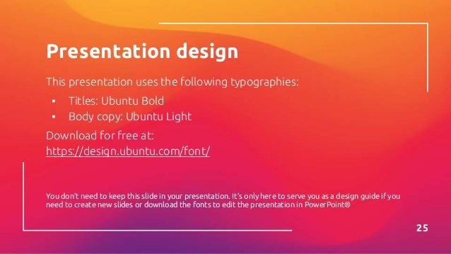 Presentation design
This presentation uses the following typographies:
▪ Titles: Ubuntu Bold
▪ Body copy: Ubuntu Light
Download for free at:
https://design.ubuntu.com/font/
You don’t need to keep this slide in your presentation. It’s only here to serve you as a design guide if you
need to create new slides or download the fonts to edit the presentation in PowerPoint®
25
 