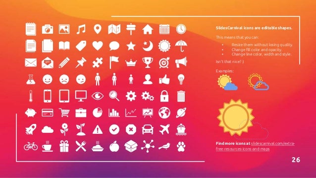SlidesCarnival icons are editable shapes.
This means that you can:
▪ Resize them without losing quality.
▪ Change fill color and opacity.
▪ Change line color, width and style.
Isn’t that nice? :)
Examples:
26
Find more icons at slidescarnival.com/extra-
free-resources-icons-and-maps
 
