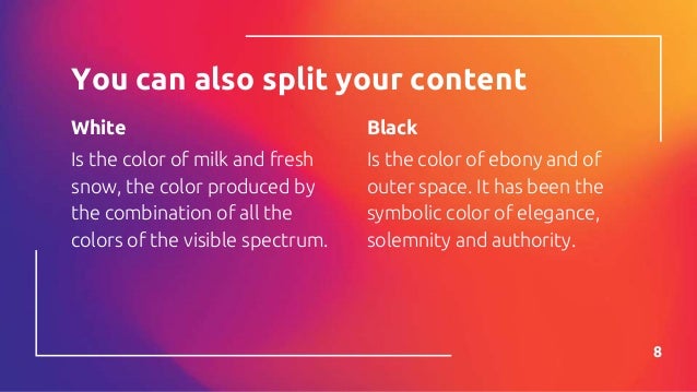 White
Is the color of milk and fresh
snow, the color produced by
the combination of all the
colors of the visible spectrum.
You can also split your content
Black
Is the color of ebony and of
outer space. It has been the
symbolic color of elegance,
solemnity and authority.
8
 