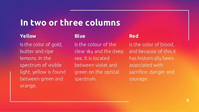 In two or three columns
Yellow
Is the color of gold,
butter and ripe
lemons. In the
spectrum of visible
light, yellow is found
between green and
orange.
Blue
Is the colour of the
clear sky and the deep
sea. It is located
between violet and
green on the optical
spectrum.
Red
Is the color of blood,
and because of this it
has historically been
associated with
sacrifice, danger and
courage.
9
 