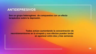 14
ANTIDEPRESIVOS
Son un grupo heterogéneo de compuestos con un efecto
terapéutico sobre la depresión.
Todos actúan aumentando la concentración de
neurotransmisores en la sinapsis y sus efectos pueden tardar
en aparecer entre dos y tres semanas.
 