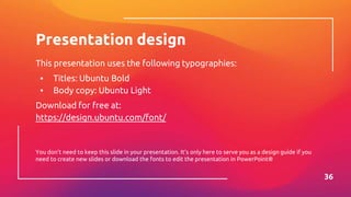 Presentation design
This presentation uses the following typographies:
▪ Titles: Ubuntu Bold
▪ Body copy: Ubuntu Light
Download for free at:
https://design.ubuntu.com/font/
You don’t need to keep this slide in your presentation. It’s only here to serve you as a design guide if you
need to create new slides or download the fonts to edit the presentation in PowerPoint®
36
 
