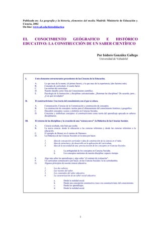 Publicado en: La geografía y la historia, elementos del medio. Madrid: Ministerio de Educación y
Ciencia, 2002
On line: www.ub.edu/histodidactica



EL  CONOCIMIENTO     GEÓGRAFICO     E   HISTÓRICO
EDUCATIVO: LA CONSTRUCCIÓN DE UN SABER CIENTÍFICO

                                                                                  Por Isidoro González Gallego
                                                                                   Universidad de Valladolid




  I.      Unos elementos estructurantes procedentes de las Ciencias de la Educación.

          A.        Lo que nace de la mente, (el primer factor), y lo que nace de la experiencia, (dos factores más).
          B.        Concepto de curriculum: el cuarto factor.
          C.        Las teorías del curriculum.
          D.        Nuestro desafío como Área de Conocimiento científico.
          E.        Psicología de la Instrucción y disciplinas caricaturizadas. ¿Retornan las disciplinas? De acuerdo, pero...
                    ¿Con qué novedades?

  II.     El constructivismo: Una teoría del conocimiento con el que se educa.

          A.        Comunicación, Ciencias de la Comunicación y construcción de conceptos.
          B.        La construcción de conceptos: teorías para el afianzamiento del conocimiento histórico y geográfico.
          C.        Descubrir conceptos: iconos y símbolos en Ciencias Sociales.
          D.        Concretar y simbolizar conceptos: el constructivismo como teoría del aprendizaje apoyada en saberes
                    disciplinarios.

  III.    El retorno de las disciplinas y la creación de una “scienza nova”: la Didáctica de las Ciencias Sociales.

          A.        Ciencia ocultada, más bien que oculta.
          B.        La nueva ciencia: desde la educación a las ciencias referentes y desde las ciencias referentes a la
                    educación.
          C.        El ejemplo de Bruner en el camino de Damasco.
          D.        La Didáctica de las Ciencias Sociales en la tarea por hacer.

                    1.         Idea de concepción curricular e idea de construcción de la ciencia en el Aula.
                    2.         Idea de estructura y de desarrollo en la aplicación del currículum.
                    3.         Idea de la necesidad de una precisa noción de los conceptos en Ciencias Sociales.

                               a.         La ambigüedad de los conceptos en Ciencias Sociales.
                               b.         Los conceptos nutrientes de nuestra disciplina: espacio -tiempo.

          E.        Algo más sobre los aprendizajes y algo sobre “el contrato de evaluación”.
          F.        Un curriculum comunicativo por hacer, en las Ciencias Sociales: la no certirdumbre.
          G.        Algunos principios de nuestra ciencia educativa.

                    1.         Los dos saberes.
                    2.         Las razones del saber.
                    3.         Los contenidos del saber educativo.
                    4.         La caracterización de un saber social educativo.

                               a.         Desde la realidad social.
                               b.         Desde una concepción constructiva, (sea o no constructivista), del conocimiento.
                               c.         Desde los aprendizajes.
                               d.         Desde la realidad social.




                                                            1
 