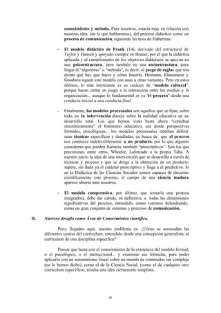 conocimiento y método. Para nosotros, estaría muy en relación con
                nuestras idea, (de la que hablaremos), del proceso didáctico como un
                proceso de comunicación, siguiendo las tesis de Habermas.

            -   El modelo didáctico de Frank (14), derivado del estructural de
                Taylor y Hansen y apoyado siempre en Bruner, por el que la didáctica
                aplicada y el cumplimiento de los objetivos didácticos se apoyan en
                una psicoestructura, pero también en una socioestructura, para
                llegar al “algoritmo” o “método”, es decir, al juego de reglas que nos
                dictan qué hay que hacer y cómo hacerlo. Heimann, Klausmeier y
                Goodwin siguen este modelo con unas u otras variantes. Pero en estos
                últimos, lo más interesante es su carácter de “modelo cultural”,
                porque hacen entrar en juego a la interacción entre los medios y la
                organización... aunque lo fundamental es ya “el proceso” desde una
                conducta inicial a una conducta final.

            -   Finalmente, los modelos procesuales son aquellos que se fijan, sobre
                todo, en la intervención directa sobre la realidad educativa en su
                desarrollo total. Los que hemos visto hasta ahora “contaban
                sincrónicamente” el fenómeno educativo, sea desde perspectivas
                formales, psicológicas... los modelos procesuales intentan definir
                unas técnicas específicas y detalladas, en busca de que el proceso
                nos conduzca indefectiblemente a un producto, por lo que algunos
                consideran que pueden llamarse también “prescriptivos”. Son los que
                preconizan, entre otros, Wheeler, Laforcade o la propia Taba. A
                nuestro juicio la idea de una intervención que se desarrolla a través de
                técnicas y proceso y que se dirige a la obtención de un producto
                supera, sin duda ya el carácter prescriptivo y llega a el predictivo. Si
                en la Didáctica de las Ciencias Sociales somos capaces de discernir
                científicamente este proceso, el campo de una ciencia madura
                aparece abierto ante nosotros.

            -   El modelo comprensivo, por último, que tomaría una postura
                integradora, debe dar cabida, en definitiva, a todas las dimensiones
                significativas del proceso, entendido, como venimos defendiendo,
                como un gran conjunto de sistemas y procesos de comunicación.

D.   Nuestro desafío como Área de Conocimiento científico.

             Pero, llegados aquí, nuestro problema es: ¿Cómo se acomodan las
     diferentes teorías del currículum, entendido desde una concepción generalista, al
     currículum de una disciplina específica?

             Pensar que basta con el conocimiento de la existencia del modelo formal,
     o el psicológico, o el instruccional... y examinar sus fórmulas, para poder
     aplicarlo con un automatismo lineal sobre un mundo de contenidos tan complejo
     (ya lo hemos dicho), como el de la Ciencia Social, (como el de cualquier otro
     currículum específico), resulta una idea ciertamente simplista.




                                         10
 