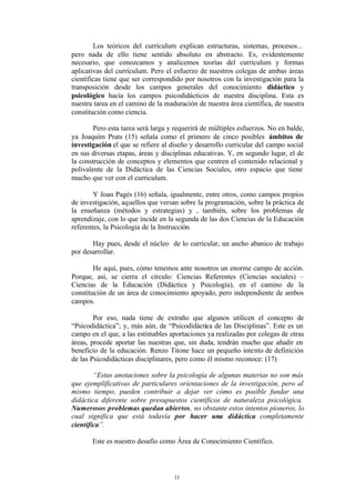 Los teóricos del currículum explican estructuras, sistemas, procesos...
pero nada de ello tiene sentido absoluto en abstracto. Es, evidentemente
necesario, que conozcamos y analicemos teorías del currículum y formas
aplicativas del currículum. Pero el esfuerzo de nuestros colegas de ambas áreas
científicas tiene que ser correspondido por nosotros con la investigación para la
transposición desde los campos generales del conocimiento didáctico y
psicológico hacia los campos psicodidácticos de nuestra disciplina. Esta es
nuestra tarea en el camino de la maduración de nuestra área científica, de nuestra
constitución como ciencia.

        Pero esta tarea será larga y requerirá de múltiples esfuerzos. No en balde,
ya Joaquím Prats (15) señala como el primero de cinco posibles ámbitos de
investigación el que se refiere al diseño y desarrollo curricular del campo social
en sus diversas etapas, áreas y disciplinas educativas. Y, en segundo lugar, el de
la construcción de conceptos y elementos que centren el contenido relacional y
polivalente de la Didáctica de las Ciencias Sociales, otro espacio que tiene
mucho que ver con el curriculum.

        Y Joan Pagés (16) señala, igualmente, entre otros, como campos propios
de investigación, aquellos que versan sobre la programación, sobre la práctica de
la enseñanza (métodos y estrategias) y , también, sobre los problemas de
aprendizaje, con lo que incide en la segunda de las dos Ciencias de la Educación
referentes, la Psicología de la Instrucción.

       Hay pues, desde el núcleo de lo curricular, un ancho abanico de trabajo
por desarrollar.

        He aquí, pues, cómo tenemos ante nosotros un enorme campo de acción.
Porque, así, se cierra el círculo: Ciencias Referentes (Ciencias sociales) –
Ciencias de la Educación (Didáctica y Psicología), en el camino de la
constitución de un área de conocimiento apoyado, pero independiente de ambos
campos.

        Por eso, nada tiene de extraño que algunos utilicen el concepto de
“Psicodidáctica”; y, más aún, de “Psicodidáctica de las Disciplinas”. Este es un
campo en el que, a las estimables aportaciones ya realizadas por colegas de otras
áreas, procede aportar las nuestras que, sin duda, tendrán mucho que añadir en
beneficio de la educación. Renzo Titone hace un pequeño intento de definición
de las Psicodidácticas disciplinares, pero como él mismo reconoce: (17)

        “Estas anotaciones sobre la psicología de algunas materias no son más
que ejemplificativas de particulares orientaciones de la investigación, pero al
mismo tiempo, pueden contribuir a dejar ver cómo es posible fundar una
didáctica diferente sobre presupuestos científicos de naturaleza psicológica.
Numerosos problemas quedan abiertos, no obstante estos intentos pioneros, lo
cual significa que está todavía por hacer una didáctica completamente
científica”.

       Este es nuestro desafío como Área de Conocimiento Científico.




                                    11
 