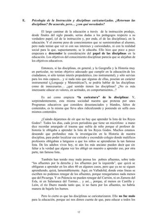 E.   Psicología de la Instrucción y disciplinas caricaturizadas. ¿Retornan las
     disciplinas? De acuerdo, pero… ¿con qué novedades?

             El largo caminar de la educación a través de la instrucción produjo,
     desde finales del siglo pasado, serias dudas a los pedagogos respecto a su
     verdadero papel, (el de la instrucción y, por ende, el de las disciplinas), en la
     educación. Y el enorme peso de conocimientos que se suministraban al alumno,
     pero nada tenían que ver ni con sus intereses y curiosidades, ni con la realidad
     social para la que, supuestamente, se le educaba. Ello hizo que poco a poco
     empezara a descender la consideración del papel de las disciplinas en la
     educación. Los objetivos del conocimiento disciplinar parecía que se alejaban de
     los objetivos educativos.

             Entonces, si las disciplinas, en general, y la Geografía y la Historia muy
     en particular, no tenían objetivo adecuado que cumplir en la educación de los
     ciudadanos, si sólo tenían interés propedeútico, (no instrumental), y sólo servían
     para los más capaces... y sí nada más que algunas de ellas, poseían un carácter
     instrumental (¿Lenguaje y Matemáticas?), se podría hablar de las disciplinas
     como de innecesarias… ¿qué sentido tienen las disciplinas? ¿No es más
     interesante educar en valores, en actitudes, en comportamientos...?

            Es así como empieza “la caricatura” de lo disciplinar. Y,
     sorprendentemente, esta misma sociedad nuestra que protesta por unos
     Programas educativos que considera desustanciados y blandos, faltos de
     contenidos, es la misma que lleva años ridiculizando y poniendo en solfa esos
     mismos contenidos.

              ¿Cuándo dejaremos de oír que no hay que aprender la lista de los Reyes
     Godos?. Todos los días, cada joven periodista que tiene un micrófono a mano
     dice recordar amargado el trauma que sufría de niño porque el profesor de
     historia le obligaba a aprender la lista de los Reyes Godos. Muchos estamos
     deseando que profundice más la investigación en la Historia de nuestra
     disciplina, para poder localizar ese extraño y escondido colegio donde maléficos
     profesores obligaban a latigazos a que los niños se aprendieran la tan famosa
     lista. De los adultos vivos hoy, ni aún los más anciano pueden decir que sin
     faltar a la verdad que alguna vez les obligó un maestro a aprender eso, por otra
     parte, tan famosa lista..

             También han tenido muy mala prensa los pobres afluentes, sobre todo
     “los afluentes por la derecha y los afluentes por la izquierda”, que quizá se
     obligaran a aprender en los años 40 en algunos casos, pero que ya no se siguen
     aprendiendo, quizá, lamentablemente. Aquí, en Valladolid, donde estas líneas se
     escriben no podemos renegar de los afluentes, porque renegaríamos nada menos
     que del Pis uerga. Y en Palencia no pueden renegar del Carrión, ni en Zamora del
     Esla, ni en Salamanca del Tormes… y así..., porque, al menos en Castilla y
     León, el río Duero manda tanto que, si no fuera por los afluentes, no habría
     manera de bajarle los humos.

             Pero lo cierto es que las disciplinas se caricaturizaron. Ello no fue malo
     para la educación, porque así nos dimos cuenta de que, para educar a todos los


                                         12
 