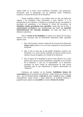 capital estaba en el centro. Como problemas inventados…más ganaríamos,
obviamente, para el aprendizaje, con los problemas reales. Estábamos,
(estamos), a un paso del retorno de las disciplinas.

        Porque resultaba evidente, y era evidente cada vez más, que había que
regresar a las disciplinas como instrumento y como objetivo. Y si se
profundizaba en las evidencias, se llegaba a la conclusión de que, sin desdeñar la
psicología del aprendizaje y sin desdeñar la Teoría del curriculum, las
disciplinas exigían aprendizajes muy específicos, según cada una de ellas, y
construcciones curriculares muy fundamentadas que tenían que depender
indefectiblemente del contenido disciplinar. Así hubo que llegar a las
didácticas específicas.

       Pero el retorno de las disciplinas no puede ser el regreso de los dioses.
Durante estos cincuenta años de hibernación deberíamos haber aprendido
algunas cosas:

       1. Que, efectivamente, nuestros colegas de las Ciencias de la Educación
          tenían razón respecto a las causas que originaron la caricaturización
          disciplinar.

       2. Que, si bien es cierto que no han podido, finalmente, sustituir a las
          disciplinas, sí es cierto que han realizado un esfuerzo enorme que ha
          supuesto un paso de gigante en el mundo de la educación.

       3. Que el regreso de lo disciplinar al aula no tiene sentido si no es para
          generar unas nuevas ciencias disciplinares, integradas en las Ciencias
          de la Educación. Y que eso, la especificidad en la educación,
          constituye un nuevo campo de especialización de cada ciencia
          disciplinar para la que proponemos el adjetivo denominador de
          “educativa”.

       Fijémonos, por ejemplo, en las llamadas “habilidades básicas del
razonamiento para la resolución de problemas”. Según Nickerson y Perkins son
doce… pero nos bastaría aplicar a cada una de ellas, a varias de ellas, o a todas
conjuntamente, (según niveles y según objetivos), un problema histórico o
geográfico para suponer ya un cambio en nuestras formas de enseñar:




                                    14
 