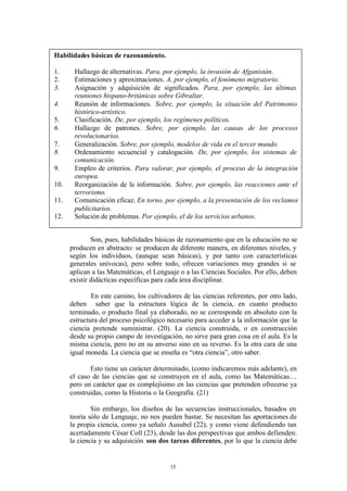 Habilidades básicas de razonamiento.

1.     Hallazgo de alternativas. Para, por ejemplo, la invasión de Afganistán.
2.     Estimaciones y aproximaciones. A, por ejemplo, el fenómeno migratorio.
3.     Asignación y adquisición de significados. Para, por ejemplo, las últimas
       reuniones hispano-británicas sobre Gibraltar.
4.     Reunión de informaciones. Sobre, por ejemplo, la situación del Patrimonio
       histórico-artístico.
5.     Clasificación. De, por ejemplo, los regímenes políticos.
6.     Hallazgo de patrones. Sobre, por ejemplo, las causas de los procesos
       revolucionarios.
7.     Generalización. Sobre, por ejemplo, modelos de vida en el tercer mundo.
8.     Ordenamiento secuencial y catalogación. De, por ejemplo, los sistemas de
       comunicación.
9.     Empleo de criterios. Para valorar, por ejemplo, el proceso de la integración
       europea.
10.    Reorganización de la información. Sobre, por ejemplo, las reacciones ante el
       terrorismo.
11.    Comunicación eficaz. En torno, por ejemplo, a la presentación de los reclamos
       publicitarios.
12.    Solución de problemas. Por ejemplo, el de los servicios urbanos.


              Son, pues, habilidades básicas de razonamiento que en la educación no se
      producen en abstracto: se producen de diferente manera, en diferentes niveles, y
      según los individuos, (aunque sean básicas), y por tanto con características
      generales unívocas), pero sobre todo, ofrecen variaciones muy grandes si se
      aplican a las Matemáticas, el Lenguaje o a las Ciencias Sociales. Por ello, deben
      existir didácticas específicas para cada área disciplinar.

              En este camino, los cultivadores de las ciencias referentes, por otro lado,
      deben saber que la estructura lógica de la ciencia, en cuanto producto
      terminado, o producto final ya elaborado, no se corresponde en absoluto con la
      estructura del proceso psicológico necesario para acceder a la información que la
      ciencia pretende suministrar. (20). La ciencia construida, o en construcción
      desde su propio campo de investigación, no sirve para gran cosa en el aula. Es la
      misma ciencia, pero no en su anverso sino en su reverso. Es la otra cara de una
      igual moneda. La ciencia que se enseña es “otra ciencia”, otro saber.

             Esto tiene un carácter determinado, (como indicaremos más adelante), en
      el caso de las ciencias que se construyen en el aula, como las Matemáticas…
      pero un carácter que es complejísimo en las ciencias que pretenden ofrecerse ya
      construidas, como la Historia o la Geografía. (21)

              Sin embargo, los diseños de las secuencias instruccionales, basados en
      teoría sólo de Lenguaje, no nos pueden bastar. Se necesitan las aportaciones de
      la propia ciencia, como ya señalo Ausubel (22), y como viene defendiendo tan
      acertadamente César Coll (23), desde las dos perspectivas que ambos defienden:
      la ciencia y su adquisición son dos tareas diferentes, por lo que la ciencia debe


                                          15
 