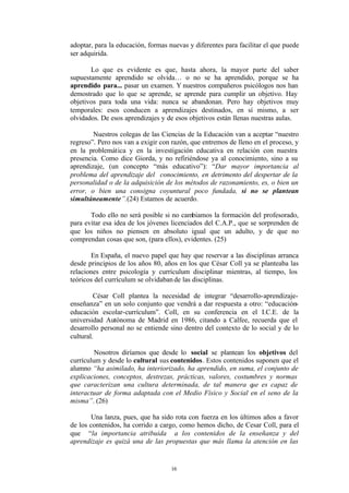 adoptar, para la educación, formas nuevas y diferentes para facilitar el que puede
ser adquirida.

       Lo que es evidente es que, hasta ahora, la mayor parte del saber
supuestamente aprendido se olvida… o no se ha aprendido, porque se ha
aprendido para... pasar un examen. Y nuestros compañeros psicólogos nos han
demostrado que lo que se aprende, se aprende para cumplir un objetivo. Hay
objetivos para toda una vida: nunca se abandonan. Pero hay objetivos muy
temporales: esos conducen a aprendizajes destinados, en sí mismo, a ser
olvidados. De esos aprendizajes y de esos objetivos están llenas nuestras aulas.

        Nuestros colegas de las Ciencias de la Educación van a aceptar “nuestro
regreso”. Pero nos van a exigir con razón, que entremos de lleno en el proceso, y
en la problemática y en la investigación educativa en relación con nuestra
presencia. Como dice Giorda, y no refiriéndose ya al conocimiento, sino a su
aprendizaje, (un concepto “más educativo”): “Dar mayor importancia al
problema del aprendizaje del conocimiento, en detrimento del despertar de la
personalidad o de la adquisición de los métodos de razonamiento, es, o bien un
error, o bien una consigna coyuntural poco fundada, si no se plantean
simultáneamente”.(24) Estamos de acuerdo.

       Todo ello no será posible si no cambiamos la formación del profesorado,
para evitar esa idea de los jóvenes licenciados del C.A.P., que se sorprenden de
que los niños no piensen en absoluto igual que un adulto, y de que no
comprendan cosas que son, (para ellos), evidentes. (25)

       En España, el nuevo papel que hay que reservar a las disciplinas arranca
desde principios de los años 80, años en los que César Coll ya se planteaba las
relaciones entre psicología y currículum disciplinar mientras, al tiempo, los
teóricos del currículum se olvidaban de las disciplinas.

         César Coll plantea la necesidad de integrar “desarrollo-aprendizaje-
enseñanza” en un solo conjunto que vendrá a dar respuesta a otro: “educación-
educación escolar-currículum”. Coll, en su conferencia en el I.C.E. de la
universidad Autónoma de Madrid en 1986, citando a Calfee, recuerda que el
desarrollo personal no se entiende sino dentro del contexto de lo social y de lo
cultural.

         Nosotros diríamos que desde lo social se plantean los objetivos del
currículum y desde lo cultural sus contenidos. Estos contenidos suponen que el
alumno “ha asimilado, ha interiorizado, ha aprendido, en suma, el conjunto de
explicaciones, conceptos, destrezas, prácticas, valores, costumbres y normas
que caracterizan una cultura determinada, de tal manera q es capaz de
                                                              ue
interactuar de forma adaptada con el Medio Físico y Social en el seno de la
misma”. (26)

       Una lanza, pues, que ha sido rota con fuerza en los últimos años a favor
de los contenidos, ha corrido a cargo, como hemos dicho, de Cesar Coll, para el
que “la importancia atribuida a los contenidos de la enseñanza y del
aprendizaje es quizá una de las propuestas que más llama la atención en las


                                    16
 