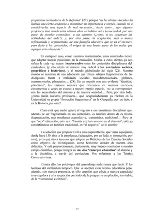 propuestas curriculares de la Reforma” (27), porque “en las últimas décadas ha
habido una cierta tendencia a minimizar su importancia e interés, cuando no a
considerarlas una especie de mal necesario… hasta tanto… que algunos
profesores han estado estos últimos años escindidos entre la necesidad, por una
parte, de enseñar contenidos a sus alumnos (¿cómo, si no, organizar las
actividades del aula?), y, por otra parte, la aceptación, más o menos
reflexionada y argumentada, de una filosofía educativa que ve en el excesivo
peso dado a los contenidos, el origen de una buena parte de los males que
aquejan a la educación”.

        En cualquier caso, como venimos manteniendo, estos contenidos tienen
que adoptar nuevas posiciones en la educación. Morin, a estos efectos ya nos
señala la cada vez mayor inadecuación entre los contenidos disciplinares del
currículum, (y ello afecta de manera muy radical a los contenidos sociales,
geográficos e históricos), y el mundo globalizado del siglo XXI. Nuestro
mundo se resentirá de una educación que ofrece saberes fragmentarios de las
disciplinas frente a realidades sociales multidimensionales, globales,
transnacionales, planetarias.... (28). En un mundo con una evidente “identidad
planetaria”, las visiones sociales que ofrecemos en nuestros currícula,
circunscritas a veces en exceso a nuestro propio espacio, no se corresponden
con las necesidades del alumno y de nuestra sociedad.... Pero, por otro lado,
¿cómo harán nuestros profesores... que desgraciademente ya reciben en la
Universidad su propia “formación fragmentaria” en la Geografía, por un lado, y
en la Historia, por otro?.

        Claro está que nadie quiere el regreso a esa enseñanza disciplinar que,
además de ser fragmentaria en sus contenidos, es también dentro de es misma
fragmentación, una enseñanza acumulativa, transmisiva, tradicional… Pero es
que “otra” educación, esta vez “basada exc lusivamente en el alumno”, está ya
convirtiéndose en también tradicional, en “el negativo” de lo anterior.

         La solución que propone Coll a esta esquizofrenia, que viene aquejando,
desde hace 150 años a la enseñanza, (educación, por un lado, e instrucción, por
otro), es la que ahora tenemos que adoptar en Didáctica de las Ciencias Sociales
como objetivo de investigación, como horizonte creador de nuestra área
didáctica. Y está proporcionando, ciertamente, muy buenos resultados a nuestro
campo científico, porque integra en un sólo “concepto educativo” al alumno y
a la disciplina, a través del currículum. Nos referimos a las Teorías
Constructivistas.

        Contra ello, los psicólogos del aprendizaje nada tienen que decir. Y los
teóricos del currículum tampoco. Que se acepten estas teorías educativas pero,
además, con nuestra presencia, es sólo cuestión que afecta a nuestra capacidad
investigadora y a la aceptación por todos de la progresiva ampliación, inevitable,
de la “comunidad científica”.




                                    17
 