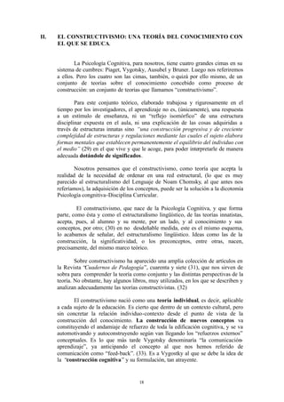 II.   EL CONSTRUCTIVISMO: UNA TEORÍA DEL CONOCIMIENTO CON
      EL QUE SE EDUCA.


              La Psicología Cognitiva, para nosotros, tiene cuatro grandes cimas en su
      sistema de cumbres: Piaget, Vygotsky, Ausubel y Bruner. Luego nos referiremos
      a ellos. Pero los cuatro son las cimas, también, o quizá por ello mismo, de un
      conjunto de teorías sobre el conocimiento concebido como proceso de
      construcción: un conjunto de teorías que llamamos “constructivismo”.

              Para este conjunto teórico, elaborado trabajosa y rigurosamente en el
      tiempo por los investigadores, el aprendizaje no es, (únicamente), una respuesta
      a un estímulo de enseñanza, ni un “reflejo isomórfico” de una estructura
      disciplinar expuesta en el aula, ni una explicación de las cosas adquiridas a
      través de estructuras innatas sino “una construcción progresiva y de creciente
      complejidad de estructuras y regulaciones mediante las cuales el sujeto elabora
      formas mentales que establecen permanentemente el equilibrio del individuo con
      el medio” (29) en el que vive y que le acoge, para poder interpretarle de manera
      adecuada dotándole de significados.

              Nosotros pensamos que el constructivismo, como teoría que acepta la
      realidad de la necesidad de ordenar en una red estructural, (lo que es muy
      parecido al estructuralismo del Lenguaje de Noam Chomsky, al que antes nos
      referíamos), la adquisición de los conceptos, puede ser la solución a la dicotomía
      Psicología congnitiva-Disciplina Curricular.

               El constructivismo, que nace de la Psicología Cognitiva, y que forma
      parte, como ésta y como el estructuralismo lingüístico, de las teorías innatistas,
      acepta, pues, al alumno y su mente, por un lado, y al conocimiento y sus
      conceptos, por otro; (30) en no desdeñable medida, este es el mismo esquema,
      lo acabamos de señalar, del estructuralismo lingüístico. Ideas como las de la
      construcción, la significatividad, o los preconceptos, entre otras, nacen,
      precisamente, del mismo marco teórico.

              Sobre constructivismo ha aparecido una amplia colección de artículos en
      la Revista “Cuadernos de Pedagogía”, cuarenta y siete (31), que nos sirven de
      sobra para comprender la teoría como conjunto y las distintas perspectivas de la
      teoría. No obstante, hay algunos libros, muy utilizados, en los que se describen y
      analizan adecuadamente las teorías constructivistas. (32)

              El constructivismo nació como una teoría individual, es decir, aplicable
      a cada sujeto de la educación. Es cierto que dentro de un contexto cultural, pero
      sin concretar la relación individuo-contexto desde el punto de vista de la
      construcción del conocimiento. La construcción de nuevos conceptos va
      constituyendo el andamiaje de refuerzo de toda la edificación cognitiva, y se va
      automotivando y autoconstruyendo según van llegando los “refuerzos externos”
      conceptuales. Es lo que más tarde Vygotsky denominaría “la comunicación-
      aprendizaje”, ya anticipando el concepto al que nos hemos referido de
      comunicación como “feed-back”. (33). Es a Vygostky al que se debe la idea de
      la “construcción cognitiva” y su formulación, tan atrayente.


                                          18
 