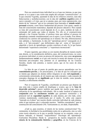 Pero ese constructivismo individua l no es el que nos interesa, ya que muy
pronto se va a pasar a una visión más amplia del concepto “constructivismo”: es
la que concreta Vygostky, ajustando la idea de los refuerzos externos, (una idea
behaviourista y neobehaviourista), con la idea del conf licto cognitivo entre el
nuevo concepto y el viejo, que no se ajustan, pues, por mera superposición, sino
dentro de las “muescas” que en los conceptos tiene marcados el mundo social y
personal existente, como factor fundamental del proceso. Este ajuste, cuando se
trata del conocimiento matemático, depende del proceso educativo. Pero cuando
se trata del conocimiento social depende de él, si, pero, también de todo el
entramado del medio que rodea al alumno. Por ello en el constructivismo
aplicado a las Ciencias Sociales, el profesor tiene que edificar el proceso de
aprendizaje contando simultáneamente con el sujeto y con el medio. Este último,
condiciona los caminos del aprendizaje en el alumno. Por ello, diferenciaremos
más adelante, y fuertemente, la idea del “aprendizaje previo” conseguido en el
aula, y el “pre-concepto”, que definiríamos algo así como el “pre-juicio”,
adquirido a través de aprendizajes sociales exteriores al aula. Es lo que hemos
denominado “experiencia consciente” y “experiencia inconsciente”.

        El paso siguiente, que enlaza ya con nuestra disciplina de manera mucho
más directa, es la consideración definitiva, pues, del constructivismo, no como
un proceso individual, ni como un proceso de interacción, sino como un proceso
fundamentalmente social, en el que está inscrita la mente del alumno en la que
funcionan pre-conceptos muy potentes en el aprendizaje de las Ciencias
Sociales, mucho más potentes, a nuestro juicio, que en los casos de otras
disciplinas.

       La idea de que el punto de partida para nuevos aprendizajes son los
conocimientos previos, y los preconceptos, y la idea de que los conceptos que
se intenta que adquiera un alumno deben integrarse en una red organizada y
correctamente estructurada, de tal manera que cada concepto y cada conjunto de
conceptos disponga de un significado que le dote de sentido, como pensaba
Ausubel, es difícilmente rebatible.

        Pero el esquema de Vygostky, concibiendo un proceso que dispone de
una zona más o menos amplia de despliegue y avance, que es la “           zona de
desarrollo próximo”, parece también que puede dar mucho juego para su
utilización en los aprendizajes individuales. Ahí es nada: localizar el espacio de
conjunción entre las enseñanzas sociales que queremos suministrar y el
potencial real de capacidad cognitiva de cada alumno, por otro lado, como
venimos manteniendo, condicionada por el medio. Es sobre este espacio
“marcado en el plano” por nuestro diseño curricular individual de cada alumno,
sobre el que tenemos que ir colocando nuestros “ladrillos conceptuales” para la
construcción del conocimiento (34). Teóricamente es, sin duda, irreprochable.

       ¿Cuál es, para nosotros, el interés de las teorías constructivistas? No,
ciertamente, la facilidad ni las posibilidades reales de su aplicación, sino su valor
como teoría educativa en la que es posible fusionar en un conjunto, como ya
hemos indicado, el binomio “esquizofrénico” Psicología del Aprendizaje-
Currículum Disciplinar. Desde la perspectiva de nuestra integración como
ciencia de la comunicación histórica y geográfica, en las Ciencias de la


                                     19
 