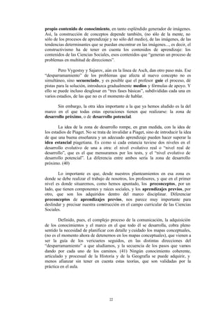 propio contenido de conocimiento, en tanto espléndido generador de imágenes.
Así, la construcción de conceptos depende también, (no sólo de la mente, no
sólo de los procesos de aprendizaje y no sólo del medio), de las imágenes, de las
tendencias determinantes que se puedan encontrar en las imágenes..., es decir, el
constructivismo ha de tener en cuenta los contenidos de aprendizaje: los
contenidos de las Ciencias Sociales, esos contenidos que “generan un proceso de
problemas en multitud de direcciones”.

        Pero Vygostsy y Sajarov, aún en la línea de Asch, dan otro paso más. Ese
“desparramamiento” de los problemas que afecta al nuevo concepto no es
simultáneo, sino secuenciado, y es posible que el profesor guíe el proceso, dé
pistas para la solución, introduzca gradualmente medios y fórmulas de apoyo. Y
ello se puede incluso desglosar en “tres fases básicas”, subdivididas cada una en
varios estadios, de las que no es el momento de hablar.

      Sin embargo, la otra idea importante a la que ya hemos aludido es la del
marco en el que todas estas operaciones tienen que realizarse: la zona de
desarrollo próximo, o de desarrollo potencial.

        La idea de la zona de desarrollo rompe, en gran medida, con la idea de
los estadios de Piaget. No se trata de invalidar a Piaget, sino de introducir la idea
de que una buena enseñanza y un adecuado aprendizaje pueden hacer superar la
idea estancial piagetiana. Es como si cada estancia tuviese dos niveles en el
desarrollo evolutivo de una a otra: el nivel evolutivo real o “nivel real de
desarrollo”, que es el que mensuramos por los tests, y el “nivel evolutivo de
desarrollo potencial”. La diferencia entre ambos sería la zona de desarrollo
próximo. (40)

       Lo importante es que, desde nuestros planteamientos en esa zona es
donde se debe realizar el trabajo de nosotros, los profesores, y que en el primer
nivel es donde situaremos, como hemos apuntado, los preconceptos, por un
lado, que tienen componentes y raíces sociales, y los aprendizajes previos, por
otro, que son los adquiridos dentro del marco disciplinar. Diferenciar
preconceptos de aprendizajes previos, nos parece muy importante para
deslindar y precisar nuestra construcción en el campo curricular de las Ciencias
Sociales.

        Definido, pues, el complejo proceso de la comunicación, la adquisición
de los conocimientos y el marco en el que todo él se desarrolla, cobra pleno
sentido la necesidad de planificar con detalle y cuidado los mapas conceptuales,
(no es el momento ahora de detenernos en los mapas conceptuales), que vienen a
ser la guía de los vericuetos seguidos, en las distintas direcciones del
“desparramamiento” a que aludíamos, y la secuencia de los pasos que vamos
dando por cada uno de los caminos. (41) Ningún conocimiento coherente,
articulado y procesual de la Historia y de la Geografía se puede adquirir, y
menos afianzar sin tener en cuenta estas teorías, que son validadas por la
práctica en el aula.




                                     22
 