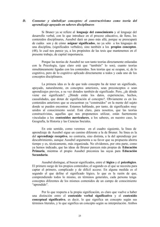 D.   Connotar y simbolizar conceptos: el constructivismo como teoría del
     aprendizaje apoyado en saberes disciplinares

             Si Bruner ya se refiere al lenguaje del conocimiento y al lenguaje del
     desarrollo verbal, con lo que introduce en el proceso educativo, de lleno, los
     contenidos disciplinares, Ausubel dará un paso más allá, porque se preocupará
     de cuáles son y de cómo asignar significados, no ya sólo a los lenguajes de
     una disciplina, (significados verbales), sino también a los propios conceptos.
     (48), lo cual nos parece ya, a los propósitos de las tesis que mantenemos en el
     presente trabajo, de capital importancia.

            Porque las teorías de Ausubel no son tanto teorías directamente enlazadas
     con la Psicología, (que claro está que “también” lo son), cuanto teorías
     simultáneamente ligadas con los contenidos. Son teorías que se ocupan, sí, de lo
     cognitivo, pero de lo cognitivo aplicado directamente a todos y cada uno de los
     conceptos disciplinares.

            La primera idea es la de que todo concepto ha de tener un significado,
     apoyado, naturalmente, en conceptos anteriores, sean preconceptos o sean
     aprendizajes previos, a su vez dotados también de significado. Pero, ¿de dónde
     viene ese significado?. ¿Dónde están los datos, experiencias, hechos,
     causalidades, que dotan de significación al concepto?. Obviamente es en los
     contenidos anteriores que se encuentran ya “construidos” en la mente del sujeto
     donde se pueden encontrar. Estamos hablando, por tanto, de significados muy
     unidos al conocimiento social. Está claro, para nosotros, que las teorías
     constructivistas, aquellas que nos proponemos utilizar, están fuertemente
     vinculadas a los contenidos curriculares, a los saberes, en nuestro caso, la
     Geografía, la Historia y las Ciencias Sociales.

            En este sentido, como veremos en el cuadro siguiente, la línea de
     aprendizaje de Ausubel sigue un camino diferente a la de Bruner. Su línea es la
     del aprendizaje receptivo, no contraria, sino distinta, a la del aprendizaje por
     descubrimiento, aunque Ausubel argumenta a su favor que su propuesta ahorra
     tiempo y es, técnicamente, más organizada. No olvidemos, por otra parte, como
     ya hemos indicado, que las ideas de Bruner parecen más propias de Educación
     Primaria, mientras el propio Ausubel preconiza las suyas para Educación
     Secundaria.

            Ausubel distingue, al buscar significados, entre el lógico y el psicológico.
     El primero surge de los propios contenidos; el segundo es el que se necesita para
     captar el primero, complicado y de difícil acceso. En alguna medida es el
     segundo el que define el significado lógico, lo que es la razón de que,
     comprendiendo todos lo mismo, en términos generales, cada persona tenga
     conceptos diferentes de los mismos contenidos de un campo de conocimiento
     “aprendido”.

            Por lo que respecta a la propia significación, es claro que vuelve a haber
     una distinción entre el contenido verbal significativo y el contenido
     conceptual significativo, es decir, lo que significa un concepto según sus
     términos literales, y lo que significa un concepto según su interpretación. Ambos


                                         25
 