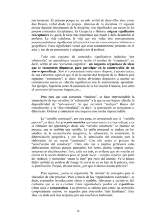 nos interesan. El primero porque es, no sólo verbal de desarrollo, sino, como
dice Bruner, verbal desde los propios términos de la disciplina. El segundo
porque depende directamente de la disciplina: son significados que nacen de los
propios contenidos disciplinares. En Geografía e Historia asignar significados
conceptuales es, quizá, la tarea más importante que puede y debe desarrollar el
profesor. La vida cotidiana, la vida que nos rodea está constantemente
proporcionándonos significados referenciales con los conocimientos históricos o
geográficos. Estos significados tienen que estar constantemente presentes en el
aula, y han de ser presentados y asignados por el profesor.

        Todo este conjunto de contenidos significativos incluidos “por
subsunción” en aprendizajes sucesivos recibe el nombre de “constructo”, es
decir, dentro de una “estructura cognitiva”, un conjunto organizado de ideas
que se encuentran dispuestas para participar en la construcción de un
nuevo aprendizaje . Sólo el conocimiento matemático dispone, a nuestro juicio,
de una estructura superior que el de la sucesividad temporal de la Historia para
organizar “constructos”, es decir, nichos alveolares dispuestos a aceptar un
conocimiento nuevo en relación significativa con lo anteriormente aprendido.
Por ejemplo, Napoleón sobre el constructo de la Revolución Francesa, ésta sobre
el constructo del ascenso burgués, etc...

        Pero para que esta estructura “funcione”, se hace imprescindible la
interrelación de tres variables: la “subsunción” a la que ya nos hemos referido, la
disponibilidad de “subsuntores”, lo que permitirá “anclajes” firmes del
conocimiento, y la “discriminalidad”, es decir, la apreciación de semejanzas o
diferencias. Ordenar y estructurar este esquema nos resulta imprescindible.

        La “variable constructo”, por otra parte, se corresponde con la “variable
proceso”, es decir, los procesos mentales que intervienen en el aprendizaje y en
la retención del aprendizaje: desde una “variable constructo” se produce un
proceso, que es también una variable. La unión procesual se traduce en los
estadios de la reconciliación integrativa, la subsunción, la asimilación, la
diferenciación progresiva, y por fin, la asimilación del concepto para la
elaboración de un nuevo “constructo”. Con ello acaba el proceso de
“construcción del constructo”. Claro está que a muchos profesores estas
elaboraciones teóricas pueden parecerles, (lo hemos dicho), simples teorías,
innecesarias elucubraciones. Pero, cada vez más, es evidente que sin tenerlas en
cuenta en la acción didáctica poco se puede hacer... excepto exponer, por parte
del profesor, y memorizar “avant la letre” por parte del alumno. Ya lo hemos
dicho también en palabras de Bunge: la teoría no es un lujo de la práctica, sino
su justificación. Porque, sin una teoría, ¿con qué avalamos nuestra práctica?

        Pero sigamos, ¿cómo se organizaría “la entrada” de conceptos para la
iniciación de este proceso?. Pues a través de los “organizadores avanzados”, es
decir, contenidos introductorios claros y estables, relevantes e inclusivos del
contenido que se va a enseñar. Estos organizadores pueden ser expositivos,
(claro está), o comparativos. Los primeros se utilizan para entrar en contenidos
completamente nuevos; los segundos para contenidos “más familiares”. Esta
idea, sin duda será más aceptada para una enseñanza tradicional.




                                    26
 