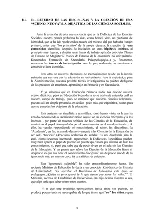 III.   EL RETORNO DE LAS DISCIPLINAS Y LA CREACIÓN DE UNA
       “SCIENZA NUOVA”: LA DIDÁCTICA DE LAS CIENCIAS SOCIALES.


           Ante la creación de esta nueva ciencia que es la Didáctica de las Ciencias
       Sociales, nuestro primer problema ha sido, como hemos visto, un problema de
       identidad, que se ha ido resolviendo a través del proceso del que hablaba Bunge:
       primero, antes que “los principios” de la propia ciencia, la creación de una
       comunidad científica; después, la iniciación de unas hipótesis teóricas, al
       principio muy ligeras, y diseñar unas líneas de trabajo aplicado concreto (Planes
       de Estudio de Magisterio, Planes de Estudio de la enseñanza no universitaria,
       Doctorados, Formación de Secundaria, Psicopedagogía...) y, finalmente,
       comenzar las tareas de investigación, con lo que, realmente, se comienza a
       construir el área científica.

               Pero otro de nuestros elementos de reconocimiento reside en la íntima
       trabazón que nos une con la educación no universitaria. Para la sociedad, y para
       la Administración, nuestras posibles tareas investigadoras no pueden desligarse
       de los procesos de enseñanza-aprendizaje en Primaria y en Secundaria.

              Y ya sabemos que en Educación Primaria nadie nos discute nuestra
       acción didáctica, pero en Educación Secundaria no se acaba de entender cuál es
       nuestro campo de trabajo, pues se entiende que nuestras ciencias referentes,
       puestas allí en simple presencia, en acción poco más que expositiva, bastan para
       que se cumplan los objetivos de la educación.

               Esta posición tan simplista y acientífica, como hemos visto, es la que ha
       venido conduciendo a la caricaturización social de las ciencias referentes y a los
       intentos , por parte de muchos teóricos de las Ciencias de la Educación, de
       minimizar el papel desempeñado por el conocimiento en el mundo educativo. A
       ello, ha venido respondiendo el conocimiento, el saber, las disciplinas, la
       “Academia”, en fin, acusando despectivamente a las Ciencias de la Educación de
       ser sólo “teóricas” (49) como acabamos de señalar. Es una dicotomía para la
       cual, como llevamos intentando argumentar, la Didácticas Específicas pueden
       muy bien ejercer el papel de puente, un puente que valora por encima de todo los
       conocimientos, si, pero que sabe que de poco sirven en el aula sin las Ciencias
       de la Educación. Y un puente que valore las Ciencias de la Educación frente al
       desprecio en que las tiene el conocimiento disciplinar, un desprecio nacido de la
       ignorancia que, en nuestro caso, ha de calificar de culpable.

               Esta “ignorancia culpable”, ha sido extraordinariamente fuerte. Un
       reciente Ministro de Educación le decía a un conocido Catedrático de Historia
       de Universidad: “Es horrible, el Ministerio de Educación está lleno de
       pedagogos. ¿Quién se preocupará de lo que tienen que saber los niños?”. El
       Ministro, además de Catedrático de Universidad, era hijo de una maestra, o sea,
       que algo tenía que saber sobre estos asuntos.

               Y es que este profundo desencuentro, hasta ahora sin puentes, se
       produce porque unos se preocupaban de lo que tienen que “ser” los niños, sepan




                                           28
 