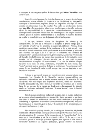 o no sepan. Y otros se preocupaban de lo que tiene que “saber” los niños, sean
quienes sean.

        Los teóricos de la educación, de todas formas, en la perspectiva de la que
anteriormente hemos hablado, (el desprecio a las disciplinas), no han podido
conseguir su inconsciente propósito porque era imposible: era algo así como
enseñar sin detenerse en el que del enseñar. Pese a ello, sus aportaciones fueron,
nos han sido a los enseñantes, sobre cuyos hombros cae en tan alto tanto por
ciento la responsabilidad de la educación, extraordinariamente importantes,
como ya hemos destacado. Porque ellos nos han obligado a dar un giro de ciento
ochenta grados en nuestras concepciones de la enseñanza, en nuestras maneras
de enseñar y, en definitiva, en las decisiones sobre el qué enseñar.

        Y es que, mientras existan las disciplinas, los saberes y los
conocimientos, los fines de la educación se dirigirán, al propio tiempo que al
ser, también al saber de los alumnos, es decir: ser, sabiendo. Porque, desde
posiciones progresistas y críticas de la enseñanza, y de la vida social y sus
mecánicas de funcionamiento, nadie puede aspirar a ser sin el saber, y menos en
esta sociedad del siglo XXI a la que ya se denomina “la sociedad del
conocimiento”. La inexistencia del saber, precisamente, o, dicho de otra manera,
el llamado, (probablemente de manera tan impropia en la formulación como
errónea en el concepto), fracaso escolar, es lo que está trayendo
inexorablemente el regreso del conocimiento. Y es que los saberes siempre
tuvieron en su mano un arma, ciertamente, invencible: las nota finales. Las
“notas”, por más que se les quiera disfrazar y sustituir con “necesita progresar”,
gozan de una inmejorable salud social, aunque las ciencias, (sociales o no),
estuvieran enfermas.

        Así que lo que sucede es que nos encontramos ante una encrucijada muy
importante. Las Ciencias de la Educación, nuestras imprescindibles, por
necesarias, compañeras, van a aceptar nuestra presencia, la presencia de las
disciplinas. Pero nos exigen, para aceptarnos de nuevo, “saber ser” diferentes.
Nuestra encrucijada está, más o menos, y salvando las distancias, en el mismo
lugar de los terrenos de la ciencia en donde estuvo la necesidad del tránsito
desde un “universo tradicional” hacia una “Scienza Nuova”, como la bautizó
Giambastita Vico.

        Para la ciencia académica tradicional, es decir, para la ciencia tradicional
de la escuela, el universo científico era inamovible: había que saber lo que había
que saber; el hacerlo era problema de cada uno, no de los saberes; el principio de
autoridad y el argumento de autoridad se encontraban como principio básico de
la enseñanza, y la erudició n, por un lado, y la sumisión de los aprendizajes, por
otro, parecían bastar en el aula.

        Esta estructura que hoy todavía , en la concepción de muchos, se parece
demasiado a la escolástica, tiene que ser sustituida por la “Scienza Nuova”, una
ciencia educativa del progreso, de la innovación, de la “incertidumbre”, de la
experiencia investigadora y de la conciencia crítica. Si la nueva ciencia
educativa, que es la única que podemos esgrimir para regresar al aula, entre el
refunfuñar dubitativo de algunos pedagogos, puede cumplir su función


                                     29
 