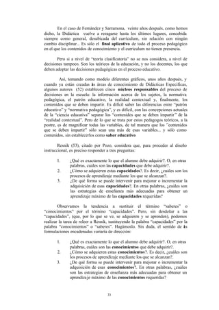 En el caso de Fernández y Sarramona, veinte años después, como hemos
dicho, la Didáctica vuelve a rezagarse hasta los últimos lugares, concebida
siempre como general, desubicada del currículum, sin relación con ningún
cambio disciplinar... Es sólo el final aplicativo de todo el proceso pedagógico
en el que los contenidos de conocimiento y el curriculum no tienen presencia.

       Pero si a nivel de “teoría clasificatoria” no se nos considera, a nivel de
decisiones tampoco. Son los teóricos de la educación, y no los docentes, los que
deben adoptar las decisiones pedagógicas en el proceso educativo.

         Así, tomando como modelo diferentes gráficos, unos años después, y
cuando ya están creadas as áreas de conocimiento de Didácticas Específicas,
                            l
algunos autores (52) establecen cinco núcleos responsables del proceso de
decisiones en la escuela: la información acerca de los sujetos, la normativa
pedagógica, el patrón educativo, la realidad contextual y, finalmente, los
contenidos que se deben impartir. Es difícil saber las diferencias entre “patrón
educativo” y “normativa pedagógica”, y es difícil, con las concepciones actuales
de la “ciencia educativa” separar los “contenidos que se deben impartir ” de la
“realidad contextual”. Pero de lo que se trata por estos pedagogos teóricos, a la
postre, es de magnificar todas las variables, de tal manera que los ”contenidos
que se deben impartir” sólo sean una más de esas variables... y sólo como
contenidos, sin establecerlos como saber educativo

        Resnik (53), citado por Pozo, considera que, para proceder al diseño
instruccional, es preciso responder a tres preguntas:

       1.     ¿Qué es exactamente lo que el alumno debe adquirir?. O, en otras
              palabras, cuáles son las capacidades que debe adquirir?.
       2.     ¿Cómo se adquieren estas capacidades?. Es decir, ¿cuáles son los
              procesos de aprendizaje mediante los que se alcanzan?.
       3.     ¿De qué forma se puede intervenir para mejorar o incrementar la
              adquisición de esas capacidades?. En otras palabras, ¿cuáles son
              las estrategias de enseñanza más adecuadas para obtener un
              aprendizaje máximo de las capacidades requeridas?

        Observamos la tendencia a sustituir el término “saberes” o
“conocimientos” por el término “capacidades”. Pero, sin desdeñar a las
“capacidades”, (que, por lo que se ve, se adquieren y se aprenden), podemos
realizar la tarea de releer a Resnik, sustituyendo la palabra “capacidades” por la
palabra “conocimientos” o “saberes”. Hagámoslo. Sin duda, el sentido de as      l
formulaciones encadenadas variaría de dirección:

       1.     ¿Qué es exactamente lo que el alumno debe adquirir?. O, en otras
              palabras, cuáles son las conocimientos que debe adquirir?.
       2.     ¿Cómo se adquieren estas conocimientos?. Es decir, ¿cuáles son
              los procesos de aprendizaje mediante los que se alcanzan?.
       3.     ¿De qué forma se puede intervenir para mejorar o incrementar la
              adquisición de esas conocimientos?. En otras palabras, ¿cuáles
              son las estrategias de enseñanza más adecuadas para obtener un
              aprendiza je máximo de las conocimientos requeridas?


                                    33
 