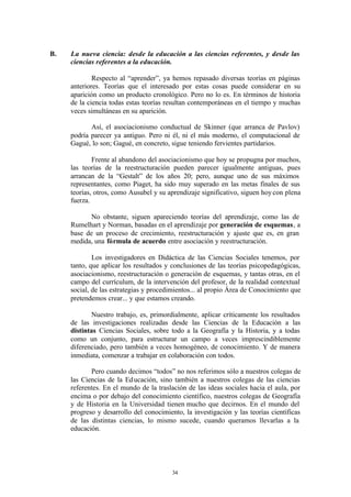 B.   La nueva ciencia: desde la educación a las ciencias referentes, y desde las
     ciencias referentes a la educación.

             Respecto al “aprender”, ya hemos repasado diversas teorías en páginas
     anteriores. Teorías que el interesado por estas cosas puede considerar en su
     aparición como un producto cronológico. Pero no lo es. En términos de historia
     de la ciencia todas estas teorías resultan contemporáneas en el tiempo y muchas
     veces simultáneas en su aparición.

            Así, el asociacionismo conductual de Skinner (que arranca de Pavlov)
     podría parecer ya antiguo. Pero ni él, ni el más moderno, el computacional de
     Gagué, lo son; Gagué, en concreto, sigue teniendo fervientes partidarios.

             Frente al abandono del asociacionismo que hoy se propugna por muchos,
     las teorías de la reestructuración pueden parecer igualmente antiguas, pues
     arrancan de la “Gestalt” de los años 20; pero, aunque uno de sus máximos
     representantes, como Piaget, ha sido muy superado en las metas finales de sus
     teorías, otros, como Ausubel y su aprendizaje significativo, siguen hoy con plena
     fuerza.

            No obstante, siguen apareciendo teorías del aprendizaje, como las de
     Rumelhart y Norman, basadas en el aprendizaje por generación de esquemas, a
     base de un proceso de crecimiento, reestructuración y ajuste que es, en gran
     medida, una fórmula de acuerdo entre asociación y reestructuración.

             Los investigadores en Didáctica de las Ciencias Sociales tenemos, por
     tanto, que aplicar los resultados y conclusiones de las teorías psicopedagógicas,
     asociacionismo, reestructuración o generación de esquemas, y tantas otras, en el
     campo del currículum, de la intervención del profesor, de la realidad contextual
     social, de las estrategias y procedimientos... al propio Área de Conocimiento que
     pretendemos crear... y que estamos creando.

             Nuestro trabajo, es, primordialmente, aplicar críticamente los resultados
     de las investigaciones realizadas desde las Ciencias de la Educación a las
     distintas Ciencias Sociales, sobre todo a la Geografía y la Historia, y a todas
     como un conjunto, para estructurar un campo a veces imprescindiblemente
     diferenciado, pero también a veces homogéneo, de conocimiento. Y de manera
     inmediata, comenzar a trabajar en colaboración con todos.

            Pero cuando decimos “todos” no nos referimos sólo a nuestros colegas de
     las Ciencias de la Ed ucación, sino también a nuestros colegas de las ciencias
     referentes. En el mundo de la traslación de las ideas sociales hacia el aula, por
     encima o por debajo del conocimiento científico, nuestros colegas de Geografía
     y de Historia en la Universidad tienen mucho que decirnos. En el mundo del
     progreso y desarrollo del conocimiento, la investigación y las teorías científicas
     de las distintas ciencias, lo mismo sucede, cuando queramos llevarlas a la
     educación.




                                         34
 